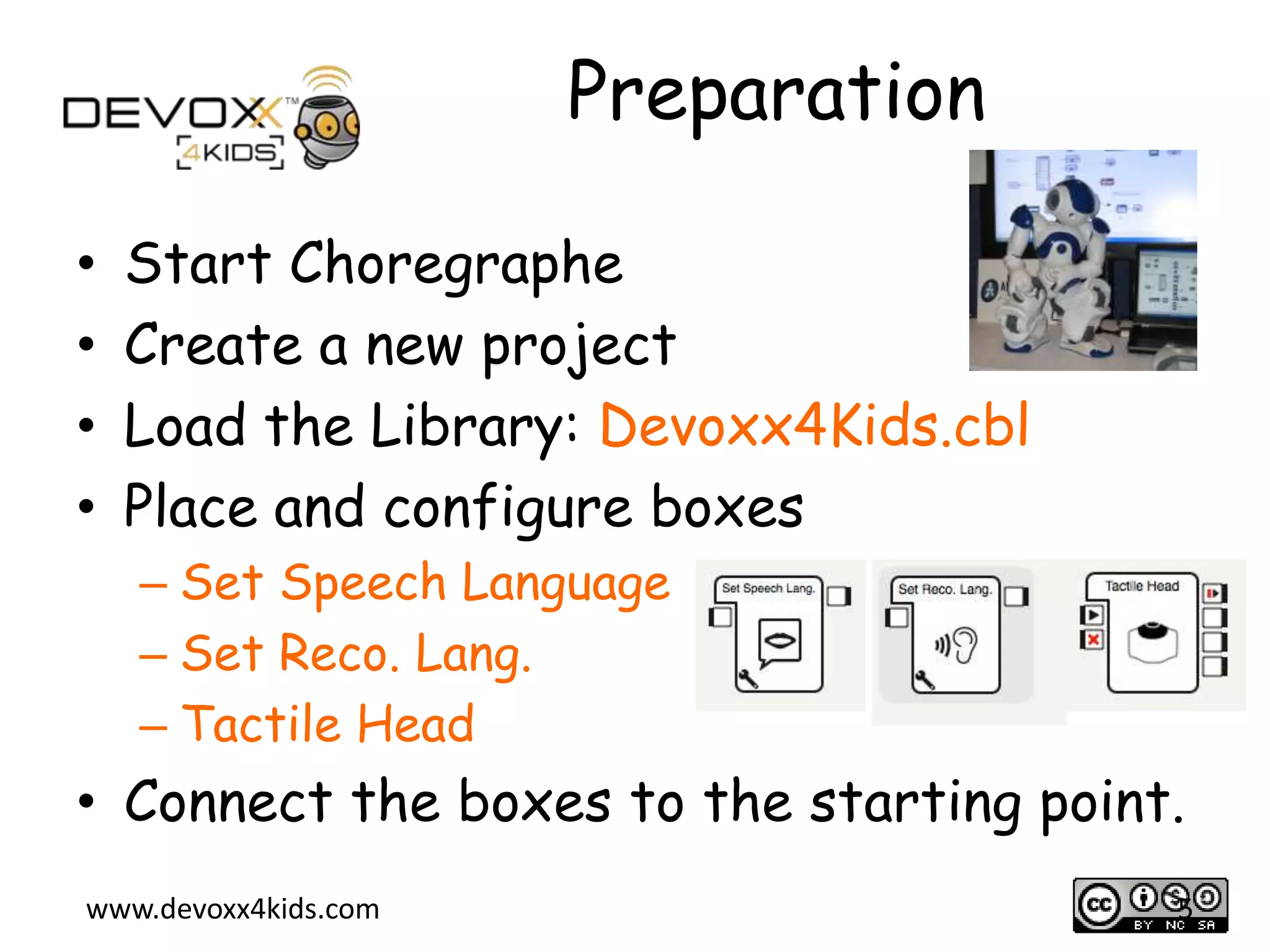 Preparation
&bull;
&bull;
&bull;
&bull;

Start Choregraphe
Create a new project
Load the Library: Devoxx4Kids.cbl
Place and configure boxes
&ndash; Set Speech Language
&ndash; Set Reco. Lang.
&ndash; Tactile Head

&bull; Connect the boxes to the starting point.
www.devoxx4kids.com

5

 