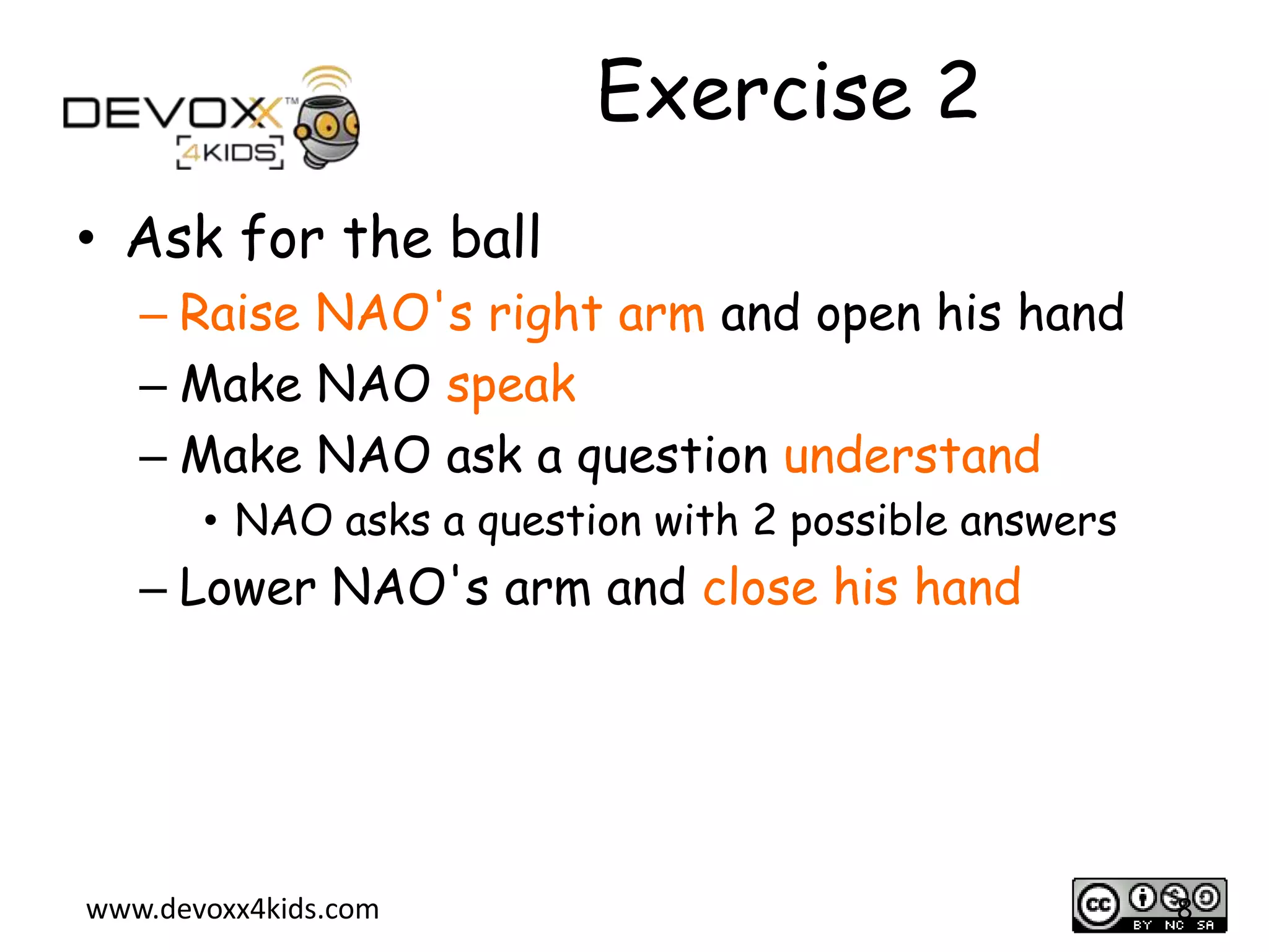Exercise 2
&bull; Ask for the ball
&ndash; Raise NAO's right arm and open his hand
&ndash; Make NAO speak
&ndash; Make NAO ask a question understand
&bull; NAO asks a question with 2 possible answers

&ndash; Lower NAO's arm and close his hand

www.devoxx4kids.com

8

 