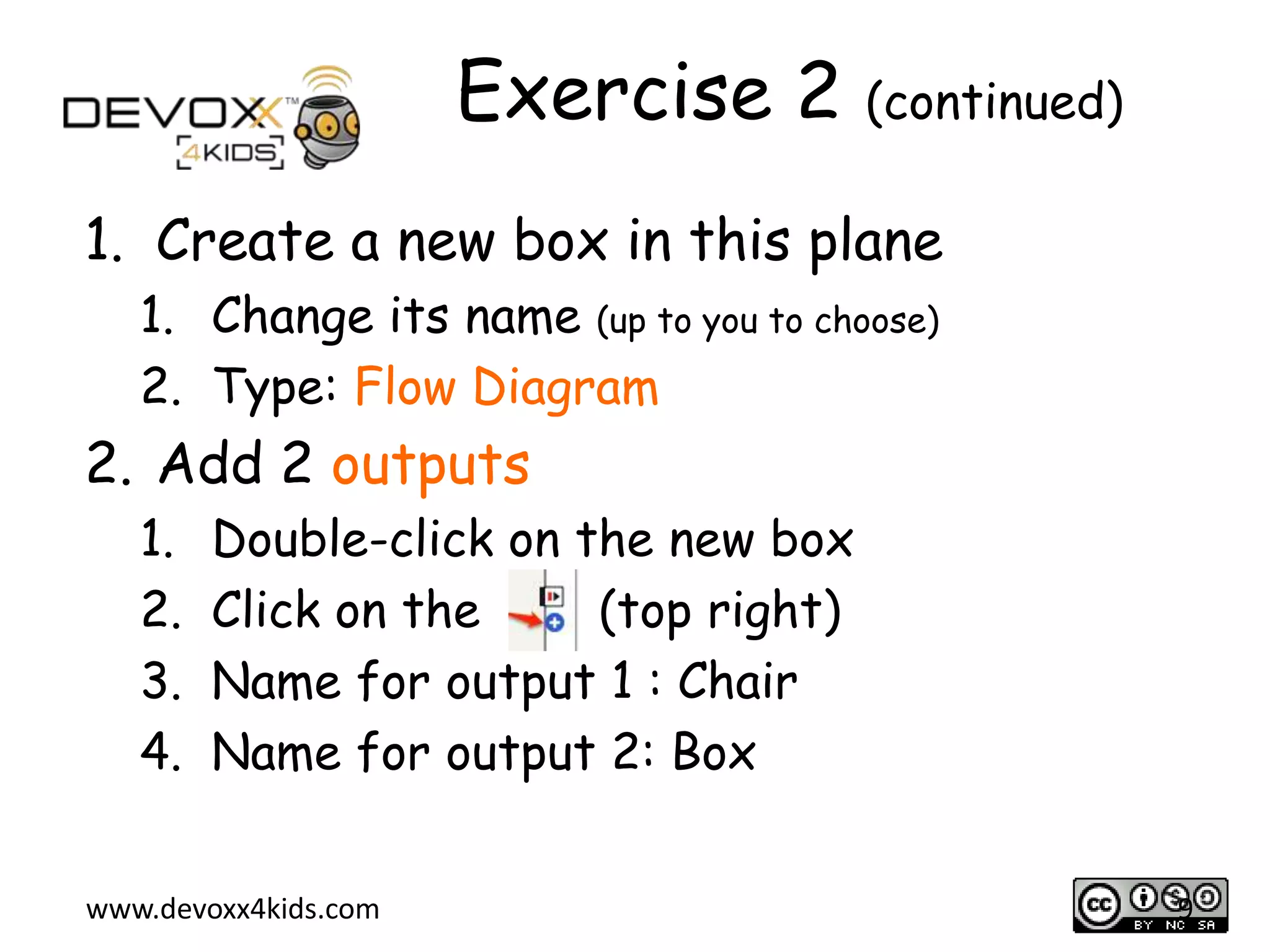 Exercise 2 (continued)
1. Create a new box in this plane
1. Change its name (up to you to choose)
2. Type: Flow Diagram

2. Add 2 outputs
1.
2.
3.
4.

Double-click on the new box
Click on the
(top right)
Name for output 1 : Chair
Name for output 2: Box

www.devoxx4kids.com

9

 