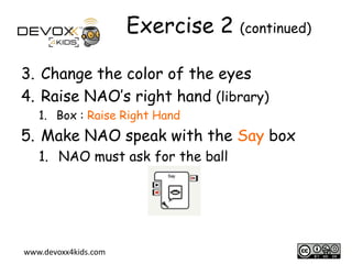 Exercise 2 (continued)
3. Change the color of the eyes
4. Raise NAO’s right hand (library)
1. Box : Raise Right Hand

5. Make NAO speak with the Say box
1. NAO must ask for the ball

www.devoxx4kids.com

10

 