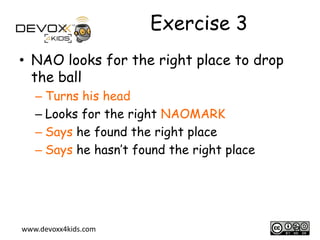 Exercise 3
• NAO looks for the right place to drop
the ball
– Turns his head
– Looks for the right NAOMARK
– Says he found the right place
– Says he hasn’t found the right place

www.devoxx4kids.com

13

 