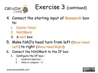 Exercise 3 (continued)
4. Connect the starting input of Research box
to:
1. Center Head
2. NAOMark
3. A wait box

5. Make NAO’s head turn from left (Move Head
Left) to right (Move Head Right)
6. Connect the NAOMark to the IF box
1.

Configure the IF box :
1.
2.

Condition Operator : =
Value to compare : 68

www.devoxx4kids.com

16

 