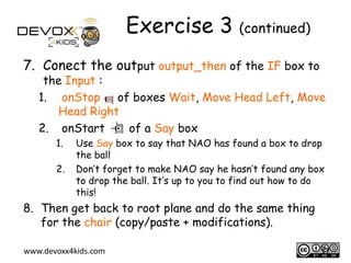Exercise 3 (continued)
7. Conect the output output_then of the IF box to

the Input :
1. onStop of boxes Wait, Move Head Left, Move
Head Right
2. onStart
of a Say box
1.
2.

Use Say box to say that NAO has found a box to drop
the ball
Don’t forget to make NAO say he hasn’t found any box
to drop the ball. It’s up to you to find out how to do
this!

8. Then get back to root plane and do the same thing
for the chair (copy/paste + modifications).
www.devoxx4kids.com

17

 
