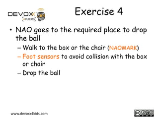 Exercise 4
• NAO goes to the required place to drop
the ball
– Walk to the box or the chair (NAOMARK)
– Foot sensors to avoid collision with the box
or chair
– Drop the ball

www.devoxx4kids.com

18

 
