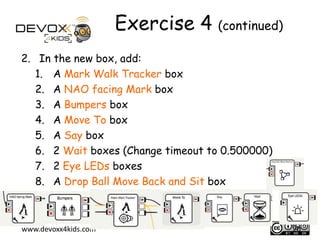 Exercise 4 (continued)
2. In the new box, add:
1. A Mark Walk Tracker box
2. A NAO facing Mark box
3. A Bumpers box
4. A Move To box
5. A Say box
6. 2 Wait boxes (Change timeout to 0.500000)
7. 2 Eye LEDs boxes
8. A Drop Ball Move Back and Sit box

www.devoxx4kids.com

20

 
