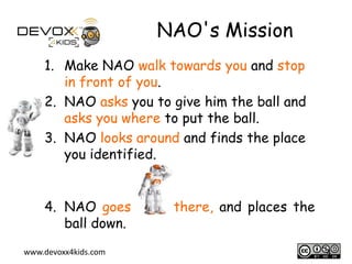 NAO's Mission
1. Make NAO walk towards you and stop
in front of you.
2. NAO asks you to give him the ball and
asks you where to put the ball.
3. NAO looks around and finds the place
you identified.
4. NAO goes
ball down.
www.devoxx4kids.com

there, and places the
4

 