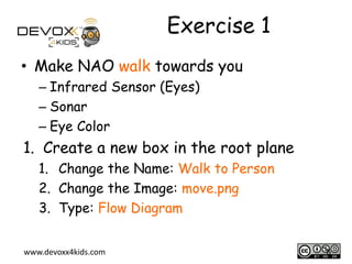 Exercise 1
• Make NAO walk towards you
– Infrared Sensor (Eyes)
– Sonar
– Eye Color

1. Create a new box in the root plane
1. Change the Name: Walk to Person
2. Change the Image: move.png
3. Type: Flow Diagram
www.devoxx4kids.com

6

 