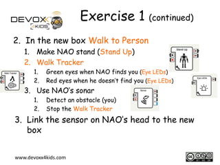 Exercise 1 (continued)
2. In the new box Walk to Person
1. Make NAO stand (Stand Up)
2. Walk Tracker
1.
2.

Green eyes when NAO finds you (Eye LEDs)
Red eyes when he doesn’t find you (Eye LEDs)

3. Use NAO’s sonar
1.
2.

Detect an obstacle (you)
Stop the Walk Tracker

3. Link the sensor on NAO’s head to the new
box
www.devoxx4kids.com

7

 