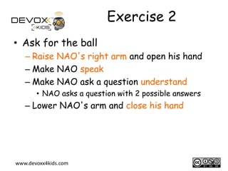 Exercise 2
• Ask for the ball
– Raise NAO's right arm and open his hand
– Make NAO speak
– Make NAO ask a question understand
• NAO asks a question with 2 possible answers

– Lower NAO's arm and close his hand

www.devoxx4kids.com

8

 