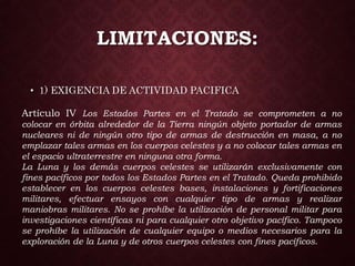 LIMITACIONES:
• 1) EXIGENCIA DE ACTIVIDAD PACIFICA
Artículo IV Los Estados Partes en el Tratado se comprometen a no
colocar en órbita alrededor de la Tierra ningún objeto portador de armas
nucleares ni de ningún otro tipo de armas de destrucción en masa, a no
emplazar tales armas en los cuerpos celestes y a no colocar tales armas en
el espacio ultraterrestre en ninguna otra forma.
La Luna y los demás cuerpos celestes se utilizarán exclusivamente con
fines pacíficos por todos los Estados Partes en el Tratado. Queda prohibido
establecer en los cuerpos celestes bases, instalaciones y fortificaciones
militares, efectuar ensayos con cualquier tipo de armas y realizar
maniobras militares. No se prohíbe la utilización de personal militar para
investigaciones científicas ni para cualquier otro objetivo pacífico. Tampoco
se prohíbe la utilización de cualquier equipo o medios necesarios para la
exploración de la Luna y de otros cuerpos celestes con fines pacíficos.
 
