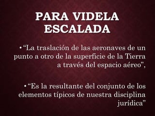 PARA VIDELA
ESCALADA
• “La traslación de las aeronaves de un
punto a otro de la superficie de la Tierra
a través del espacio aéreo”,
• “Es la resultante del conjunto de los
elementos típicos de nuestra disciplina
jurídica”
 