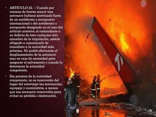 • ARTICULO 22. – Cuando por
razones de fuerza mayor una
aeronave hubiese aterrizado fuera
de un aeródromo o aeropuerto
internacional o del aeródromo o
aeropuerto designado en el caso del
artículo anterior, el comandante o
en defecto de éste cualquier otro
miembro de la tripulación, estará
obligado a comunicarlo de
inmediato a la autoridad más
próxima. No podrá efectuarse el
desplazamiento de la aeronave
sino en caso de necesidad para
asegurar el salvamento o cuando lo
determine la autoridad
competente.
• Sin permiso de la autoridad
competente, no se removerán del
lugar del aterrizaje las mercancías,
equipaje y suministros, a menos
que sea necesario removerlos para
evitar su pérdida o destrucción.
 