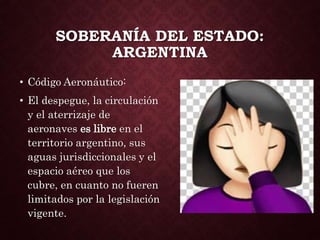 SOBERANÍA DEL ESTADO:
ARGENTINA
• Código Aeronáutico:
• El despegue, la circulación
y el aterrizaje de
aeronaves es libre en el
territorio argentino, sus
aguas jurisdiccionales y el
espacio aéreo que los
cubre, en cuanto no fueren
limitados por la legislación
vigente.
 