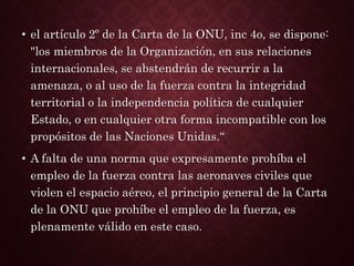 • el artículo 2º de la Carta de la ONU, inc 4o, se dispone:
"los miembros de la Organización, en sus relaciones
internacionales, se abstendrán de recurrir a la
amenaza, o al uso de la fuerza contra la integridad
territorial o la independencia política de cualquier
Estado, o en cualquier otra forma incompatible con los
propósitos de las Naciones Unidas.“
• A falta de una norma que expresamente prohíba el
empleo de la fuerza contra las aeronaves civiles que
violen el espacio aéreo, el principio general de la Carta
de la ONU que prohíbe el empleo de la fuerza, es
plenamente válido en este caso.
 