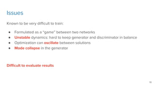 Issues
Known to be very difficult to train:
● Formulated as a “game” between two networks
● Unstable dynamics: hard to keep generator and discriminator in balance
● Optimization can oscillate between solutions
● Mode collapse in the generator
Difficult to evaluate results
18
 