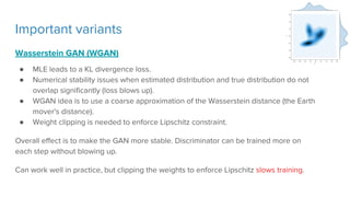 Important variants
Wasserstein GAN (WGAN)
● MLE leads to a KL divergence loss.
● Numerical stability issues when estimated distribution and true distribution do not
overlap significantly (loss blows up).
● WGAN idea is to use a coarse approximation of the Wasserstein distance (the Earth
mover's distance).
● Weight clipping is needed to enforce Lipschitz constraint.
Overall effect is to make the GAN more stable. Discriminator can be trained more on
each step without blowing up.
Can work well in practice, but clipping the weights to enforce Lipschitz slows training.
 