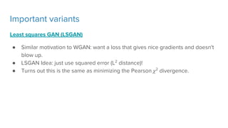 Important variants
Least squares GAN (LSGAN)
● Similar motivation to WGAN: want a loss that gives nice gradients and doesn't
blow up.
● LSGAN Idea: just use squared error (L2
distance)!
● Turns out this is the same as minimizing the Pearson 2
divergence.
 