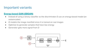 Important variants
Energy-based GAN (EBGAN)
● Instead of using a binary classifier as the discriminator D use an energy-based model (an
autoencoder)
● D models the image manifold since it is trained on real images
● Optimize to generate samples that have low energy
● Generator gets more signal from D
 