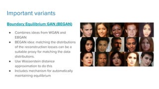 Important variants
Boundary Equilibrium GAN (BEGAN)
● Combines ideas from WGAN and
EBGAN
● BEGAN idea: matching the distributions
of the reconstruction losses can be a
suitable proxy for matching the data
distributions.
● Use Wasserstein distance
approximation to do this
● Includes mechanism for automatically
maintaining equilibrium
 