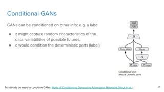 Conditional GANs
GANs can be conditioned on other info: e.g. a label
● z might capture random characteristics of the
data, variabilities of possible futures,
● c would condition the deterministic parts (label)
For details on ways to condition GANs: Ways of Conditioning Generative Adversarial Networks (Wack et al.) 24
 