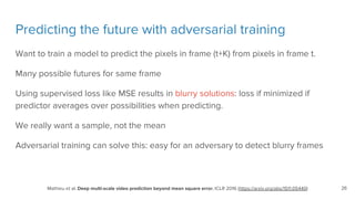 Predicting the future with adversarial training
Want to train a model to predict the pixels in frame (t+K) from pixels in frame t.
Many possible futures for same frame
Using supervised loss like MSE results in blurry solutions: loss if minimized if
predictor averages over possibilities when predicting.
We really want a sample, not the mean
Adversarial training can solve this: easy for an adversary to detect blurry frames
Mathieu et al. Deep multi-scale video prediction beyond mean square error, ICLR 2016 (https://arxiv.org/abs/1511.05440) 26
 