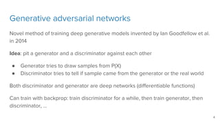 Generative adversarial networks
Novel method of training deep generative models invented by Ian Goodfellow et al.
in 2014
Idea: pit a generator and a discriminator against each other
● Generator tries to draw samples from P(X)
● Discriminator tries to tell if sample came from the generator or the real world
Both discriminator and generator are deep networks (differentiable functions)
Can train with backprop: train discriminator for a while, then train generator, then
discriminator, …
4
 
