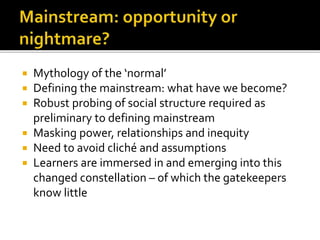  Mythology of the ‘normal’
 Defining the mainstream: what have we become?
 Robust probing of social structure required as
preliminary to defining mainstream
 Masking power, relationships and inequity
 Need to avoid cliché and assumptions
 Learners are immersed in and emerging into this
changed constellation – of which the gatekeepers
know little
 