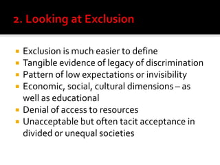  Exclusion is much easier to define
 Tangible evidence of legacy of discrimination
 Pattern of low expectations or invisibility
 Economic, social, cultural dimensions – as
well as educational
 Denial of access to resources
 Unacceptable but often tacit acceptance in
divided or unequal societies
 