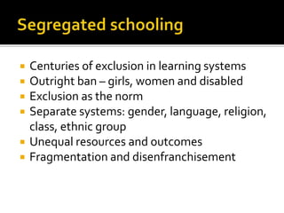  Centuries of exclusion in learning systems
 Outright ban – girls, women and disabled
 Exclusion as the norm
 Separate systems: gender, language, religion,
class, ethnic group
 Unequal resources and outcomes
 Fragmentation and disenfranchisement
 