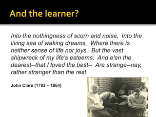 Into the nothingness of scorn and noise, Into the
living sea of waking dreams, Where there is
neither sense of life nor joys, But the vast
shipwreck of my life's esteems; And e'en the
dearest--that I loved the best-- Are strange--nay,
rather stranger than the rest.
John Clare (1793 – 1864)
 