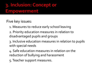 Five key issues:
1. Measures to reduce early school leaving
2. Priority education measures in relation to
disadvantaged pupils and groups
3. Inclusive education measures in relation to pupils
with special needs
4. Safe education measures in relation on the
reduction of bullying and harassment
5.Teacher support measures.
 