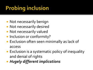 Not necessarily benign
 Not necessarily desired
 Not necessarily valued
 Inclusion or conformity?
 Exclusion often seen minimally as lack of
access
 Exclusion is a systematic policy of inequality
and denial of rights
 Hugely different implications
 