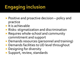  Positive and proactive decision – policy and
practice
 It is achievable
 Risks: stigmatization and discrimination
 Requires whole-school and community
commitment and support
 Demands resources (personnel and training)
 Demands facilities to UD level throughout
 Designing for diversity
 Support, review, standards
 