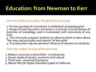 John Henry Newman (1873) The Idea of the University
1. Primary purpose of a University is intellectual and pedagogical
2. Range of teaching within University is universal; it encompasses all
branches of knowledge, and is inconsistent with restrictions of any
kind.
3. The University prepares students by allowing them to learn about
"the ways and principles and maxims" of the world
4.True education requires personal influence of teachers on students.
Clark Kerr (1963) The Uses of the University
1. Modern university is diversified – a multiversity
2. Serves needs of society, economic and cultural
3.Think tank – essential to progress
4. Master Plan for Higher Education (1960) in California
 