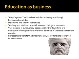  Terry Eagleton:The Slow Death of the University (April 2015)
 Packaging knowledge
 Destroying arts and the humanities
 Teaching less vital than research – research brings in he money
 Vast increase in bureaucracy, occasioned by the flourishing of a
managerial ideology and the relentless demands of the state assessment
exercise
 Professors are transformed into managers, as students are converted
into consumers
 