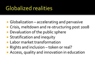  Globalization – accelerating and pervasive
 Crisis, meltdown and re-structuring post 2008
 Devaluation of the public sphere
 Stratification and inequity
 Labor market transformation
 Rights and inclusion – token or real?
 Access, quality and innovation in education
 