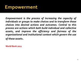 Empowerment is the process of increasing the capacity of
individuals or groups to make choices and to transform those
choices into desired actions and outcomes. Central to this
process are actions which both build individual and collective
assets, and improve the efficiency and fairness of the
organizational and institutional context which govern the use
of these assets.
World Bank 2011
41
 