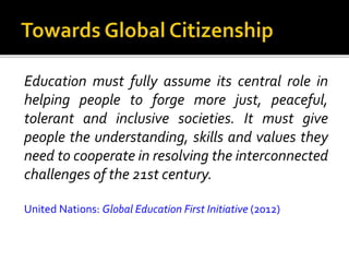 Education must fully assume its central role in
helping people to forge more just, peaceful,
tolerant and inclusive societies. It must give
people the understanding, skills and values they
need to cooperate in resolving the interconnected
challenges of the 21st century.
United Nations: Global Education First Initiative (2012)
 