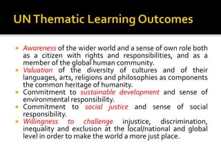  Awareness of the wider world and a sense of own role both
as a citizen with rights and responsibilities, and as a
member of the global human community.
 Valuation of the diversity of cultures and of their
languages, arts, religions and philosophies as components
the common heritage of humanity.
 Commitment to sustainable development and sense of
environmental responsibility.
 Commitment to social justice and sense of social
responsibility.
 Willingness to challenge injustice, discrimination,
inequality and exclusion at the local/national and global
level in order to make the world a more just place.
 