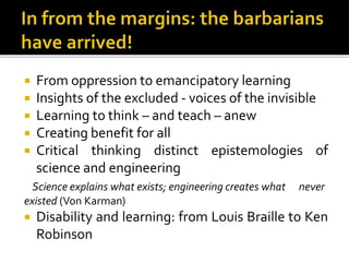  From oppression to emancipatory learning
 Insights of the excluded - voices of the invisible
 Learning to think – and teach – anew
 Creating benefit for all
 Critical thinking distinct epistemologies of
science and engineering
Science explains what exists; engineering creates what never
existed (Von Karman)
 Disability and learning: from Louis Braille to Ken
Robinson
 