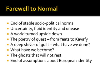  End of stable socio-political norms
 Uncertainty, fluid identity and unease
 A world turned upside down
 The poetry of quest – fromYeats to Kavafy
 A deep shiver of guilt – what have we done?
 What have we become?
 The ghosts that will not rest
 End of assumptions about European identity
 