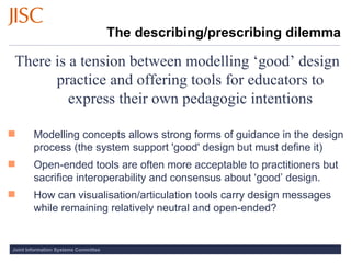 The describing/prescribing dilemma There is a tension between modelling ‘good’ design practice and offering tools for educators to express their own pedagogic intentions Modelling concepts allows strong forms of guidance in the design process (the system support 'good' design but must define it) Open-ended tools are often more acceptable to practitioners but sacrifice interoperability and consensus about ‘good’ design. How can visualisation/articulation tools carry design messages while remaining relatively neutral and open-ended? 