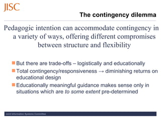 The contingency dilemma Pedagogic intention can accommodate contingency in a variety of ways, offering different compromises between structure and flexibility But there are trade-offs – logistically and educationally Total contingency/responsiveness -> diminishing returns on educational design Educationally meaningful guidance makes sense only in situations which are  to some extent  pre-determined 