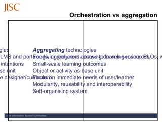 Orchestration vs aggregation Orchestrating  technologies  Institutional VLEs, CMS/LMS and portals, giving coherent access to learning resources Large-scale educational intentions Course or module as base unit Focus on purposes of the designer/curriculum Top-down management Self-regulated system Aggregating  technologies Feeds, aggregators, drawing on web services RLOs, widgets and applets Small-scale learning outcomes Object or activity as base unit Focus on immediate needs of user/learner Modularity, reusability and interoperability Self-organising system 