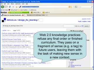 Web 2.0 knowledge practices refuse any final order or finished curriculum. They pass on a fragment of sense (e.g. a tag) to future users, leaving them with the task of making new sense in a new context. 