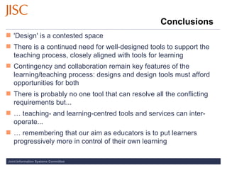 Conclusions 'Design' is a contested space There is a continued need for well-designed tools to support the teaching process, closely aligned with tools for learning Contingency and collaboration remain key features of the learning/teaching process: designs and design tools must afford opportunities for both There is probably no one tool that can resolve all the conflicting requirements but... …  teaching- and learning-centred tools and services can inter-operate... …  remembering that our aim as educators is to put learners progressively more in control of their own learning 