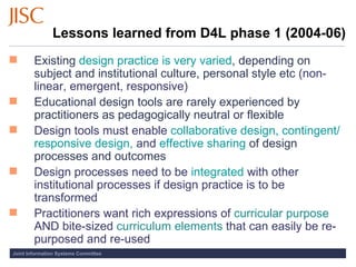 Lessons learned from D4L phase 1 (2004-06) Existing  design practice is very varied , depending on subject and institutional culture, personal style etc  (non-linear, emergent, responsive) Educational design tools are rarely experienced by practitioners as pedagogically neutral or flexible  Design tools must enable   collaborative design, contingent/responsive design,  and  effective sharing  of design processes and outcomes Design processes need to be  integrated  with other institutional processes if design practice is to be transformed Practitioners want rich expressions of   curricular purpose   AND bite-sized   curriculum elements   that can easily be re-purposed and re-used 