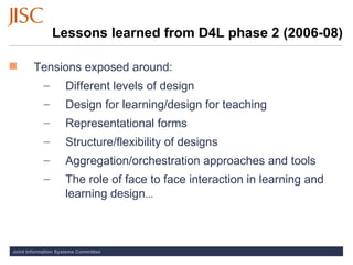 Lessons learned from D4L phase 2 (2006-08) Tensions exposed around: Different levels of design Design for learning/design for teaching Representational forms Structure/flexibility of designs Aggregation/orchestration approaches and tools The role of face to face interaction in learning and learning design ... 