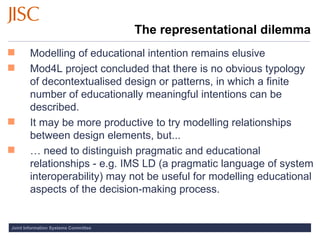 The representational dilemma Modelling of educational intention remains elusive Mod4L project concluded that there is no obvious typology of decontextualised design or patterns, in which a finite number of educationally meaningful intentions can be described. It may be more productive to try modelling relationships between design elements, but... …  need to distinguish pragmatic and educational relationships - e.g. IMS LD (a pragmatic language of system interoperability) may not be useful for modelling educational aspects of the decision-making process. 