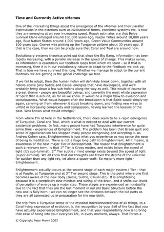 Time and Currently Active vMemes

One of the interesting things about the emergence of the vMemes and their parallel
expressions in the exteriors such as civilisational forms, economic systems etc, is how
they are emerging at an ever increasing speed. Rough estimates are that Beige
Survival Clans emerged around 100,000 years ago, Purple Tribes around 10,000 years
ago, Blue Nation States around 1,000 years ago, Green Value Communities around
100 years ago. Graves was picking up the Turquoise pattern about 30 years ago. If
that is the case, then we can be pretty sure that Coral and Teal are around now.

Evolutionary systems theorists point out that since the Big Bang, information has been
rapidly increasing, with a parallel increase in the speed of change. This makes sense,
as information is essentially our feedback loops from which we learn - so if that is
increasing, then it is in our evolutionary nature to adapt to the feedback we pick up.
That is how we have survived this long. Whether we manage to adapt to the current
feedback we are getting is the global challenge we face.

If we fail to adapt, then the human holon will definitely break down, together with all
holons above (any Subtle and Causal energies that have developed), and we'll
probably bring down a few sub-holons along the way as well. This would of course be
a great shame - people are beautiful beings, and currently the most whole expression
of Spirit that is around, as far as we know. It would be a major blow to evolution and
consciousness. What would happen after the breakdown is that Spirit would simply try
again, carrying on from wherever it stops breaking down, and finding new ways to
unfold in increasing complexity and compassion, having learned the lessons of the
past. Who knows what would emerge?!

From where I'm at here in the Netherlands, there does seem to be a rapid emergence
of Turquoise, Coral and Teal, which is what is needed to deal with our current
existential problems. In fact, many people have had Turquoise interference for quite
some time - experiences of Enlightenment. The problem has been that Green guilt and
sense of egalitarianism has stopped many people recognising and accepting it. As
Andrew Cohen says, Enlightenment is just what you experience as you sense the ease
of being in meditation. There is not a huge long path to Enlightenment. All it means, is
awareness of the next major Tier of development. The reason that Enlightenment is
such a relevant term, is that 1st Tier is Gross matter, and exists below the speed of
light (it's sub-luminal). 2nd Tier subtle / mind energy exists beyond the speed of light
(super-luminal). We all know that our thoughts can travel the depths of the universe
far quicker than any light ray, let alone a space-craft! So majorly more light -
Enlightenment.

Enlightenment actually occurs at the second stage of each major system / Tier - that
is at Purple, at Turquoise and at 3rd Tier second stage. This is the point where one first
becomes aware of the new Body (Gross, Subtle, Causal etc). It is enlightening
because it is a completely new mindset and wiring of the brain, and it shifts our levels
of perception of energy up a major step. These stages are experienced as nonduality
due to the fact that they are the last moment in our old Basic Structure before the
new one is fully born - we can no longer see the divisions between the old parts as
they are all connected up in preparation for the new birth.

The trip from a Turquoise sense of the mystical interconnectedness of all things, to a
Coral living expression of evolution, is the recognition by your Self of the fact that you
have actually experienced Enlightenment, and that your responsibility now is to bring
that ease of being into your everyday life, in every moment, always. That forces a

© Copyright Peter Merry 2003
 